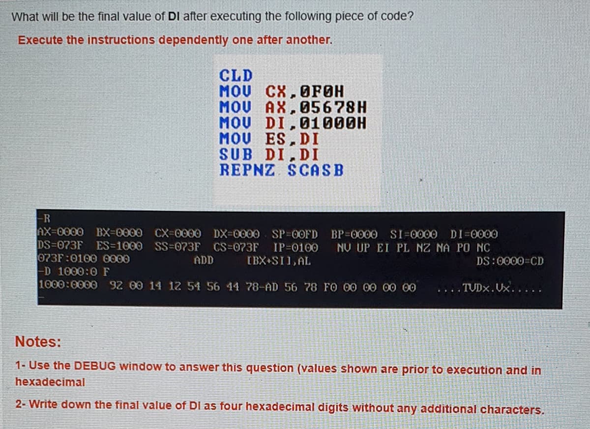 What will be the final value of DI after executing the following piece of code?
Execute the instructions dependently one after another.
CLD
MOU CX,OFOH
MOU AX,05678H
MOU DI,01000H
MOU ES, DI
SUB DI, DI
REPNZ SCASB
-R
AX-0000
DS-073F
073F:0100 0000
D 1000:0 F
1000:0000 92 00 14 12 54 56 44 78-AD 56 78 FO 00 00 00 00
BX-0000 CX-0000 DX-0000 SP-00FD
ES-1000 SS%3073F CS=073F
BP-0000 SI=0000 DI=0000
IP-0100
NU UP EI PL NZ NA PO NC
ADD
IBX SI1,AL
DS:0000 CD
TUDX.Ux.....
....
Notes:
1- Use the DEBUG window to answer this question (values shown are prior to execution and in
hexadecimal
2- Write down the final value of DI as four hexadecimal digits without any additional characters.
