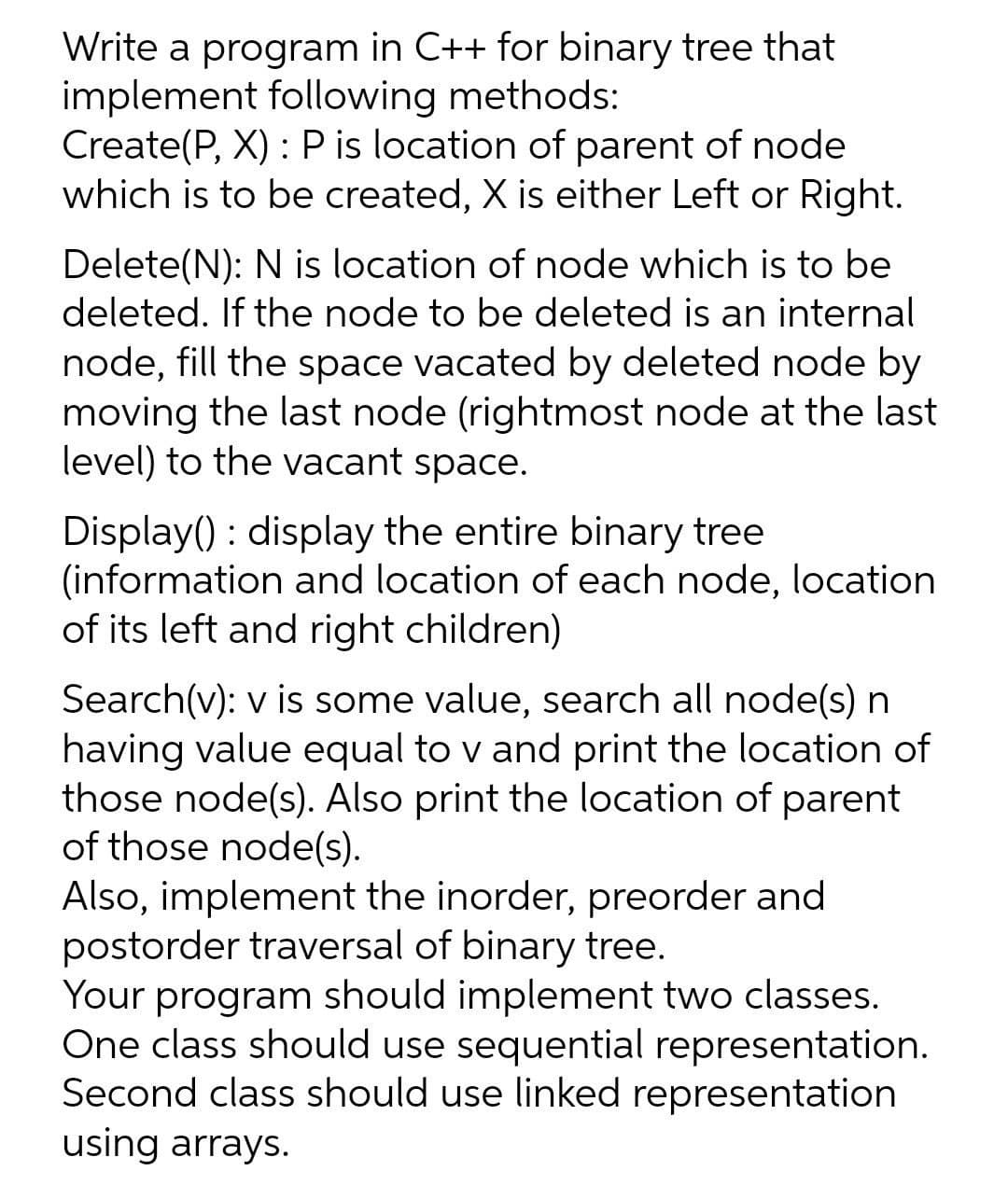Write a program in C++ for binary tree that
implement following methods:
Create(P, X) : P is location of parent of node
which is to be created, X is either Left or Right.
Delete(N): N is location of node which is to be
deleted. If the node to be deleted is an internal
node, fill the space vacated by deleted node by
moving the last node (rightmost node at the last
level) to the vacant space.
Display() : display the entire binary tree
(information and location of each node, location
of its left and right children)
Search(v): v is some value, search all node(s) n
having value equal to v and print the location of
those node(s). Also print the location of parent
of those node(s).
Also, implement the inorder, preorder and
postorder traversal of binary tree.
Your program should implement two classes.
One class should use sequential representation.
Second class should use linked representation
using arrays.
