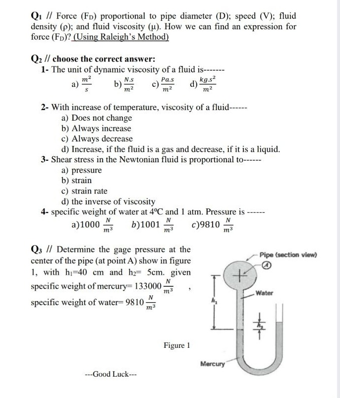 Qi // Force (FD) proportional to pipe diameter (D); speed (V); fluid
density (p); and fluid viscosity (u). How we can find an expression for
force (Fp)? (Using Raleigh's Method)
Q2 // choose the correct answer:
1- The unit of dynamic viscosity of a fluid is-----
m2
N.s
b)
m2
kg.s?
Pa.s
d)
m2
m2
2- With increase of temperature, viscosity of a fluid----
a) Does not change
b) Always increase
c) Always decrease
d) Increase, if the fluid is a gas and decrease, if it is a liquid.
3- Shear stress in the Newtonian fluid is proportional to-
a) pressure
b) strain
c) strain rate
d) the inverse of viscosity
4- specific weight of water at 4°C and 1 atm. Pressure is -
a)1000
m3
N
b)1001
m3
c)9810
m3
Q3 // Determine the gage pressure at the
center of the pipe (at point A) show in figure
1, with hi-40 cm and hz= 5cm. given
specific weight of mercury= 133000
- Pipe (section view)
N
m3
Water
specific weight of water= 9810 "
m3
Figure 1
Mercury
---Good Luck---
