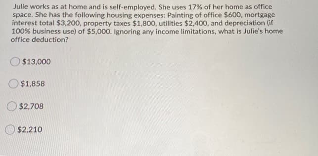 Julie works as at home and is self-employed. She uses 17% of her home as office
space. She has the following housing expenses: Painting of office $600, mortgage
interest total $3,200, property taxes $1,800, utilities $2,400, and depreciation (if
100% business use) of $5,000. Ignoring any income limitations, what is Julie's home
office deduction?
$13,000
$1,858
$2,708
$2,210