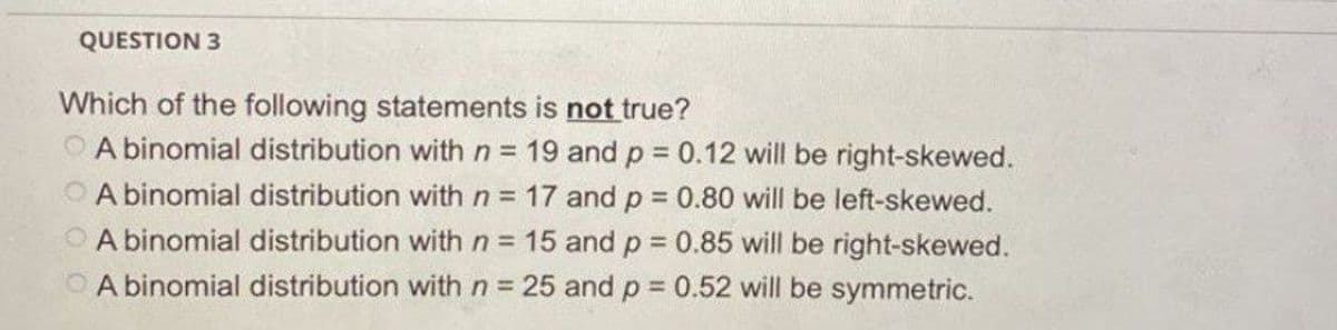 QUESTION 3
Which of the following statements is not true?
A binomial distribution with n = 19 and p = 0.12 will be right-skewed.
A binomial distribution with n = 17 and p = 0.80 will be left-skewed.
A binomial distribution with n = 15 and p = 0.85 will be right-skewed.
A binomial distribution with n = 25 and p = 0.52 will be symmetric.