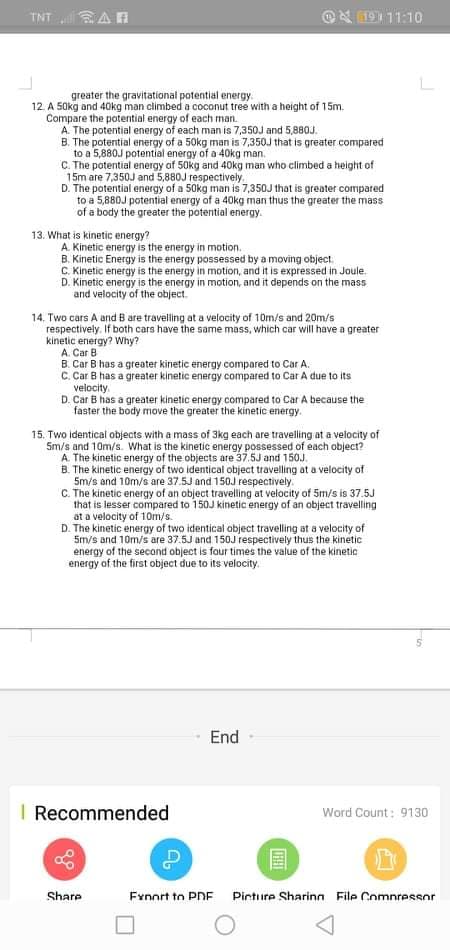 TNT AR
@N 19111:10
greater the gravitational potential energy.
12. A 50kg and 40kg man climbed a coconut tree with a height of 15m.
Compare the potential energy of each man.
A. The potential energy of each man is 7,350J and 5,880J.
B. The potential energy of a 50kg man is 7,350J that is greater compared
to a 5,880J potential energy of a 40kg man.
C. The potential energy of 50kg and 40kg man who climbed a height of
15m are 7,350J and 5,880J respectively.
D. The potential energy of a 50kg man is 7,350J that is greater compared
to a 5,880J potential energy of a 40kg man thus the greater the mass
of a body the greater the potential energy.
13. What is kinetic energy?
A. Kinetic energy is the energy in motion.
B. Kinetic Energy is the energy possessed by a moving object.
C. Kinetic energy is the energy in motion, and it is expressed in Joule.
D. Kinetic energy is the energy in motion, and it depends on the mass
and velocity of the object.
14. Two cars A and B are travelling at a velocity of 10m/s and 20m/s
respectively. If both cars have the same mass, which car will have a greater
kinetic energy? Why?
A. Car B
B. Car B has a greater kinetic energy compared to Car A.
C. Car B has a greater kinetic energy compared to Car A due to its
velocity.
D. Car B has a greater kinetic energy compared to Car A because the
faster the body move the greater the kinetic energy.
15. Two identical objects with a mass of 3kg each are travelling at a velocity of
Sm/s and 10m/s. What is the kinetic energy possessed of each object?
A. The kinetic energy of the objects are 37.5J and 150J.
B. The kinetic energy of two identical object travelling at a velocity of
5m/s and 10m/s are 37.5J and 150J respectively.
C. The kinetic energy of an object travelling at velocity of 5m/s is 37.5J
that is lesser compared to 150J kinetic energy of an object travelling
at a velocity of 10m/s.
D. The kinetic energy of two identical object travelling at a velocity of
5m/s and 10m/s are 37.5J and 150J respectively thus the kinetic
energy of the second object is four times the value of the kinetic
energy of the first object due to its velocity.
End
I Recommended
Word Count: 9130
Share
Fynort to PDE Pirture Sharing File Comnressor
