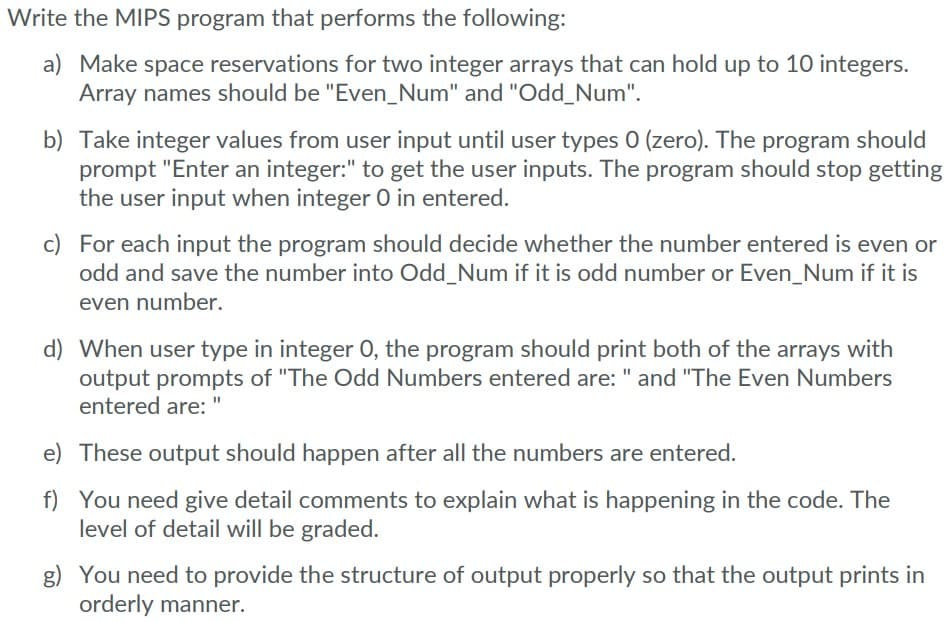 Write the MIPS program that performs the following:
a) Make space reservations for two integer arrays that can hold up to 10 integers.
Array names should be "Even_Num" and "Odd_Num".
b) Take integer values from user input until user types 0 (zero). The program should
prompt "Enter an integer:" to get the user inputs. The program should stop getting
the user input when integer 0 in entered.
c) For each input the program should decide whether the number entered is even or
odd and save the number into Odd_Num if it is odd number or Even_Num if it is
even number.
d) When user type in integer O, the program should print both of the arrays with
output prompts of "The Odd Numbers entered are: " and "The Even Numbers
entered are:
e)
These output should happen after all the numbers are entered.
f) You need give detail comments to explain what is happening in the code. The
level of detail will be graded.
g) You need to provide the structure of output properly so that the output prints in
orderly manner.