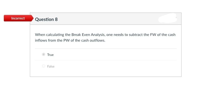 Incorrect
Question 8
When calculating the Break Even Analysis, one needs to subtract the FW of the cash
inflows from the PW of the cash outflows.
True
False
