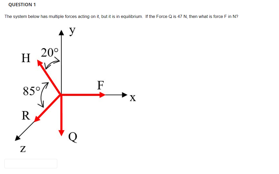QUESTION 1
The system below has multiple forces acting on it, but it is in equilibrium. If the Force Q is 47 N, then what is force F in N?
H
85°
R
20°
N
y
Q
F