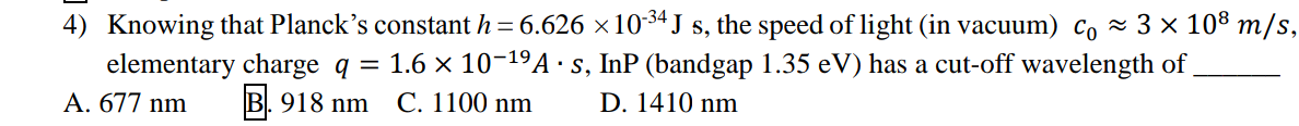 4) Knowing that Planck's constant h = 6.626 × 10-³4 J s, the speed of light (in vacuum) c₁ ≈ 3 × 10³ m/s,
elementary charge q = 1.6 × 10-¹⁹ As, InP (bandgap 1.35 eV) has a cut-off wavelength of
A. 677 nm
B.918 nm C. 1100 nm
D. 1410 nm
