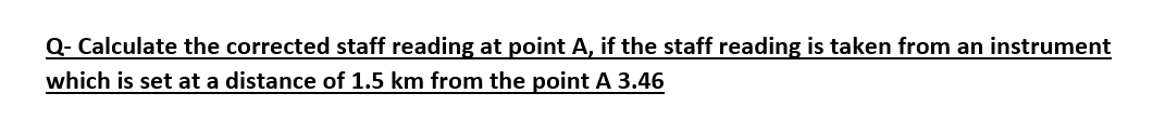 Q- Calculate the corrected staff reading at point A, if the staff reading is taken from an instrument
which is set at a distance of 1.5 km from the point A 3.46
