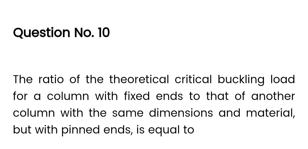 Question No. 10
The ratio of the theoretical critical buckling load
for a column with fixed ends to that of another
column with the same dimensions and material,
but with pinned ends, is equal to