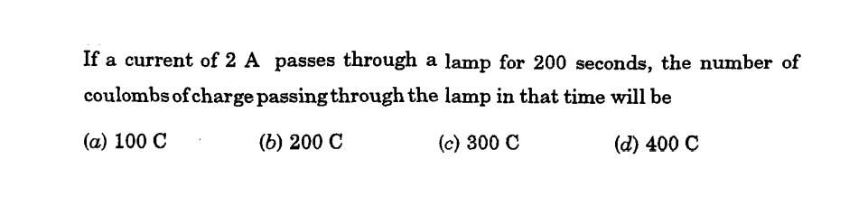 If a current of 2 A passes through a lamp for 200 seconds, the number of
coulombs of charge passing through the lamp in that time will be
(a) 100 C
(b) 200 C
(c) 300 C
(d) 400 C
