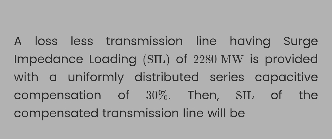 A loss less transmission line having Surge
Impedance Loading (SIL) of 2280 MW is provided
with a uniformly distributed series capacitive
compensation of 30%. Then, SIL of the
compensated transmission line will be