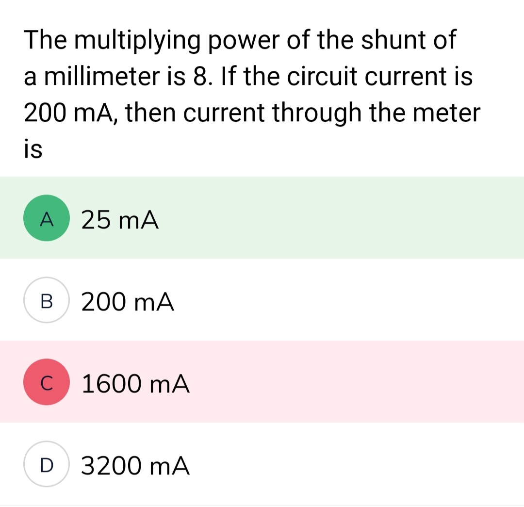 The multiplying power of the shunt of
a millimeter is 8. If the circuit current is
200 mA, then current through the meter
is
A
B
с
D
25 mA
200 mA
1600 mA
3200 mA