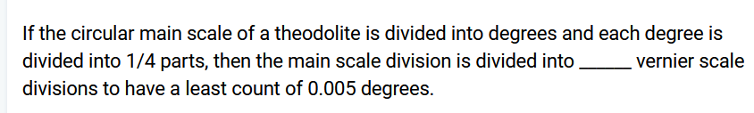 If the circular main scale of a theodolite is divided into degrees and each degree is
vernier scale
divided into 1/4 parts, then the main scale division is divided into
divisions to have a least count of 0.005 degrees.