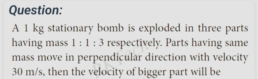 Question:
A 1 kg stationary bomb is exploded in three parts
having mass 1: 1: 3 respectively. Parts having same
mass move in perpendicular direction with velocity
30 m/s, then the velocity of bigger part will be