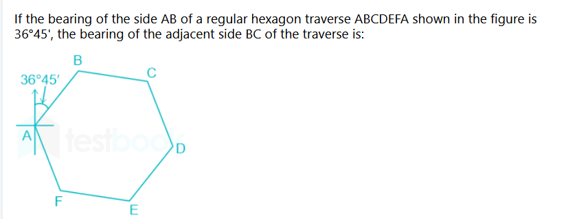 If the bearing of the side AB of a regular hexagon traverse ABCDEFA shown in the figure is
36°45', the bearing of the adjacent side BC of the traverse is:
B
36°45'
A testboo
F
LL
C
E
D