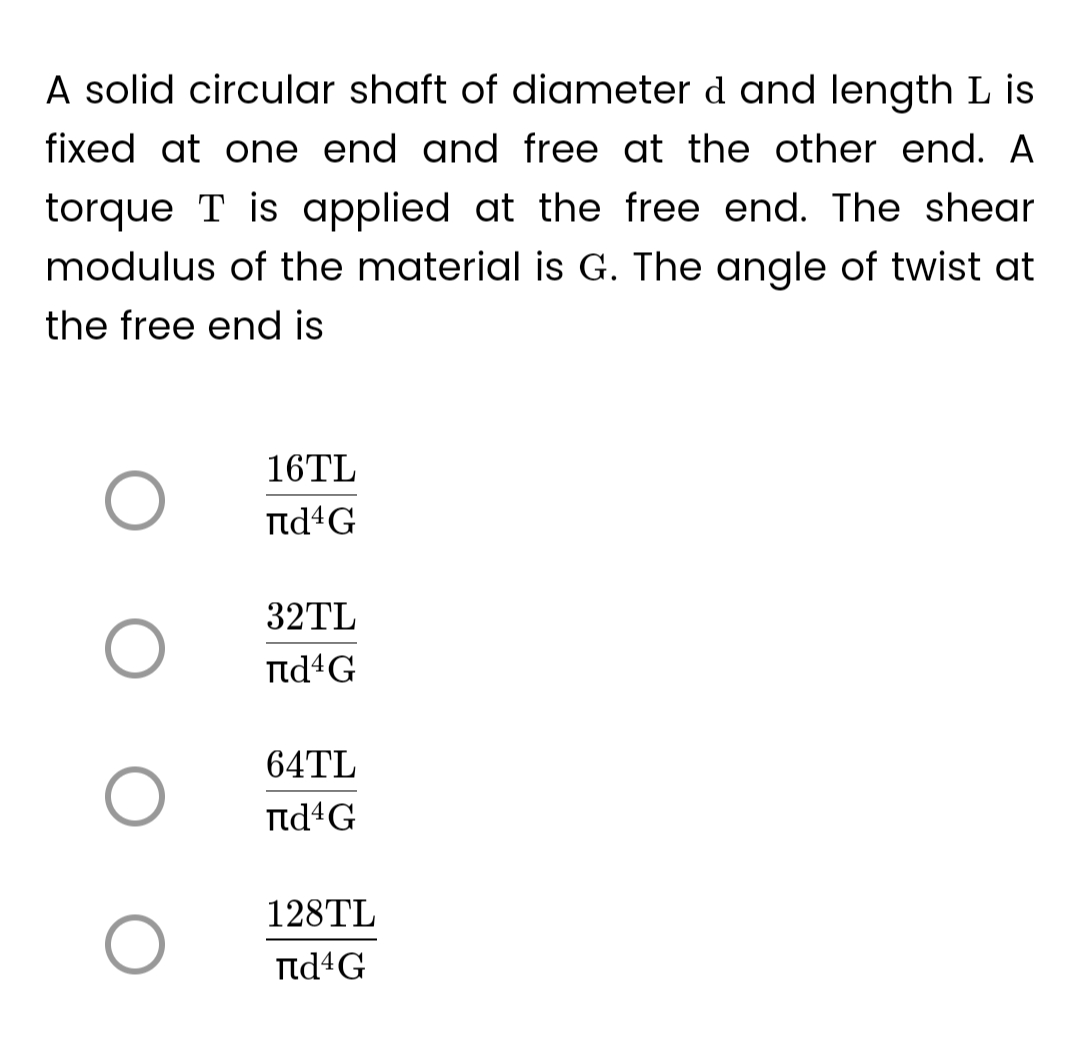 A solid circular shaft of diameter d and length L is
fixed at one end and free at the other end. A
torque T is applied at the free end. The shear
modulus of the material is G. The angle of twist at
the free end is
O
O
16TL
Пd¹G
32TL
Пd4G
64TL
Пd¹G
128TL
Пd¹G