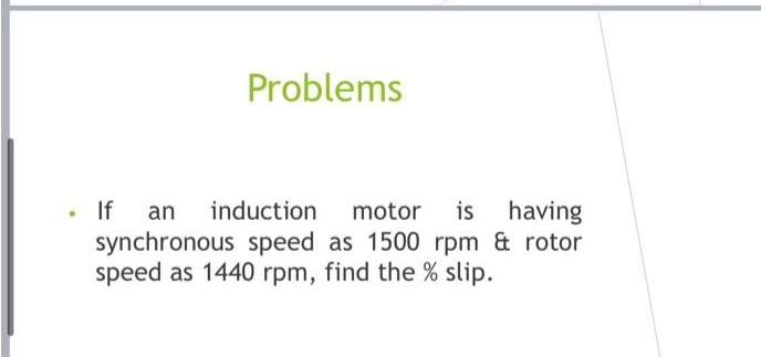 Problems
. If an induction motor is having
synchronous speed as 1500 rpm & rotor
speed as 1440 rpm, find the % slip.