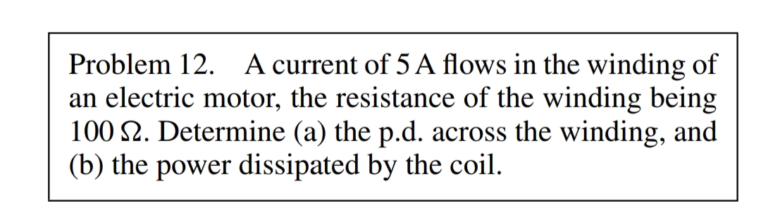 Problem 12. A current of 5 A flows in the winding of
an electric motor, the resistance of the winding being
100 S2. Determine (a) the p.d. across the winding, and
(b) the power dissipated by the coil.