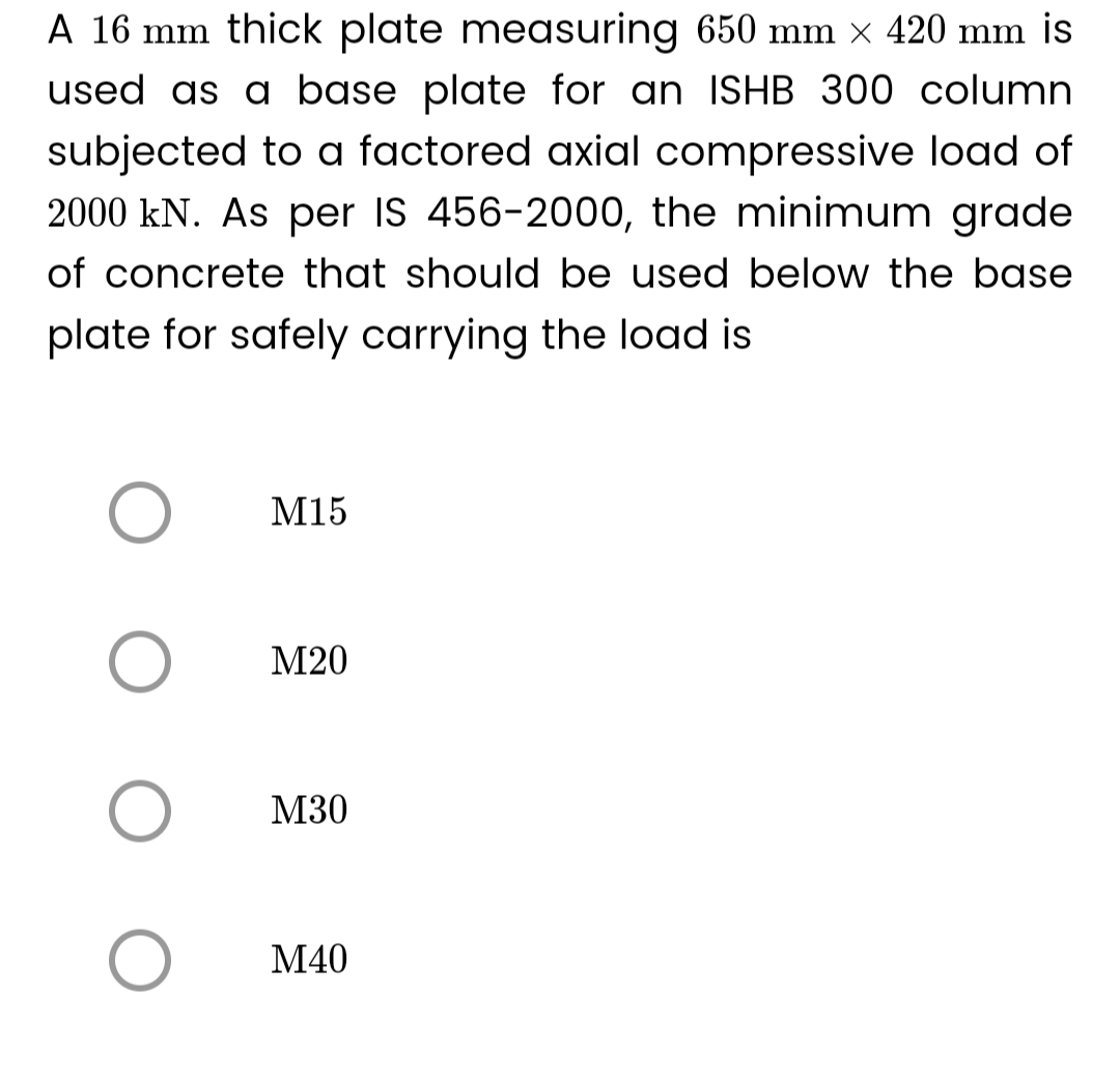 A 16 mm thick plate measuring 650 mm × 420 mm is
used as a base plate for an ISHB 300 column
subjected to a factored axial compressive load of
2000 kN. As per IS 456-2000, the minimum grade
of concrete that should be used below the base
plate for safely carrying the load is
O
O
O
O
M15
M20
M30
M40