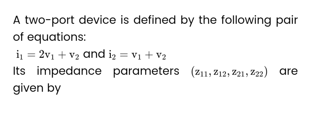 A two-port device is defined by the following pair
of equations:
i₁ = 2v₁ + v₂ and i2 = v₁ + V₂
Its impedance parameters (Z11, 212, 221, Z22) are
given by