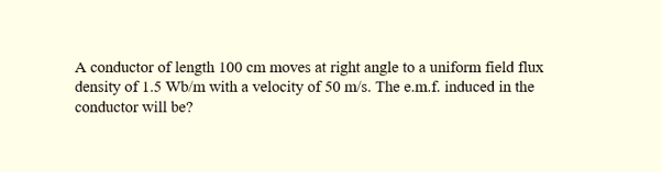 A conductor of length 100 cm moves at right angle to a uniform field flux
density of 1.5 Wb/m with a velocity of 50 m/s. The e.m.f. induced in the
conductor will be?