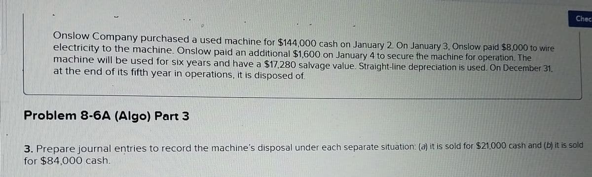 Onslow Company purchased a used machine for $144,000 cash on January 2. On January 3, Onslow paid $8,000 to wire
electricity to the machine. Onslow paid an additional $1,600 on January 4 to secure the machine for operation. The
machine will be used for six years and have a $17,280 salvage value. Straight-line depreciation is used. On December 31,
at the end of its fifth year in operations, it is disposed of.
Chec
Problem 8-6A (Algo) Part 3
3. Prepare journal entries to record the machine's disposal under each separate situation: (a) it is sold for $21,000 cash and (b) it is sold
for $84,000 cash.