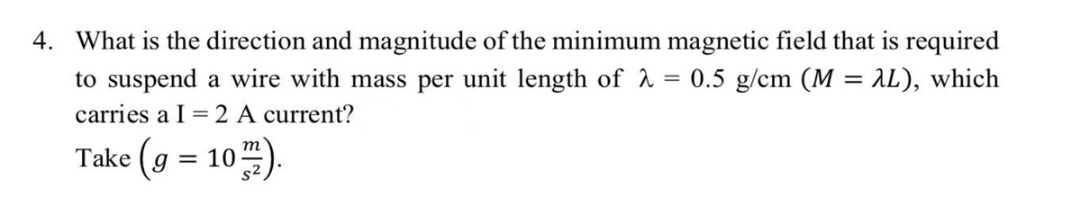 4. What is the direction and magnitude of the minimum magnetic field that is required
to suspend a wire with mass per unit length of λ = 0.5 g/cm (M = 2L), which
carries a I
=
2 A current?
Take (g = 102).