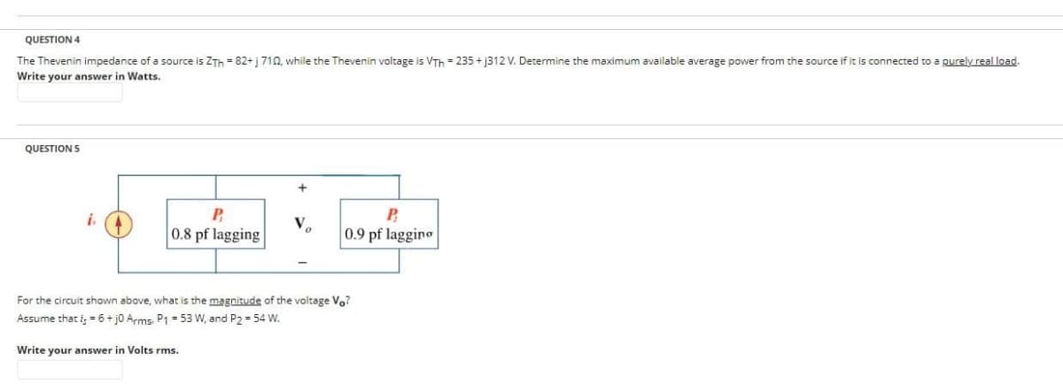 QUESTION 4
The Thevenin impedance of a source is ZTh=82+ j 710, while the Thevenin voltage is VTh=235+j312 V. Determine the maximum available average power from the source if it is connected to a purely real load.
Write your answer in Watts.
QUESTION 5
i.
P
0.8 pf lagging
+
V
P
0.9 pf lagging
For the circuit shown above, what is the magnitude of the voltage Vo?
Assume that i;= 6+j0 Arms, P1 = 53 W, and P2 = 54 W.
Write your answer in Volts rms.