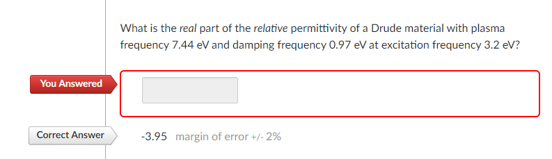 You Answered
Correct Answer
What is the real part of the relative permittivity of a Drude material with plasma
frequency 7.44 eV and damping frequency 0.97 eV at excitation frequency 3.2 eV?
-3.95 margin of error +/- 2%
