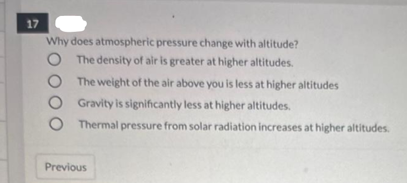 17
Why does atmospheric pressure change with altitude?
O The density of air is greater at higher altitudes.
O
The weight of the air above you is less at higher altitudes
Gravity is significantly less at higher altitudes.
Thermal pressure from solar radiation increases at higher altitudes.
Previous