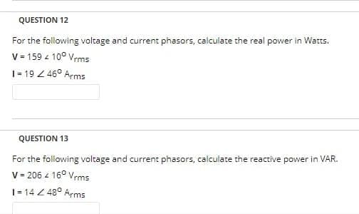 QUESTION 12
For the following voltage and current phasors, calculate the real power in Watts.
V = 159 / 100 Vrms
1=19 / 46° Arms
QUESTION 13
For the following voltage and current phasors, calculate the reactive power in VAR.
V = 206 4 160 Vrms
1=14 Z 48° Arms