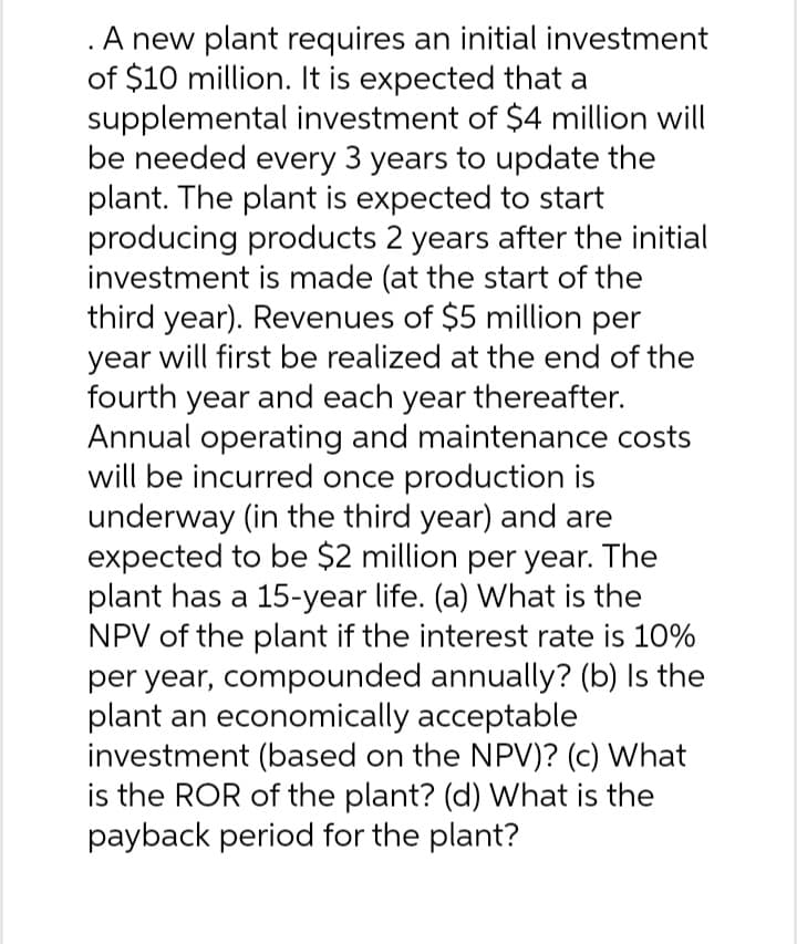 . A new plant requires an initial investment
of $10 million. It is expected that a
supplemental investment of $4 million will
be needed every 3 years to update the
plant. The plant is expected to start
producing products 2 years after the initial
investment is made (at the start of the
third year). Revenues of $5 million per
year will first be realized at the end of the
fourth year and each year thereafter.
Annual operating and maintenance costs
will be incurred once production is
underway (in the third year) and are
expected to be $2 million per year. The
plant has a 15-year life. (a) What is the
NPV of the plant if the interest rate is 10%
per year, compounded annually? (b) Is the
plant an economically acceptable
investment (based on the NPV)? (c) What
is the ROR of the plant? (d) What is the
payback period for the plant?