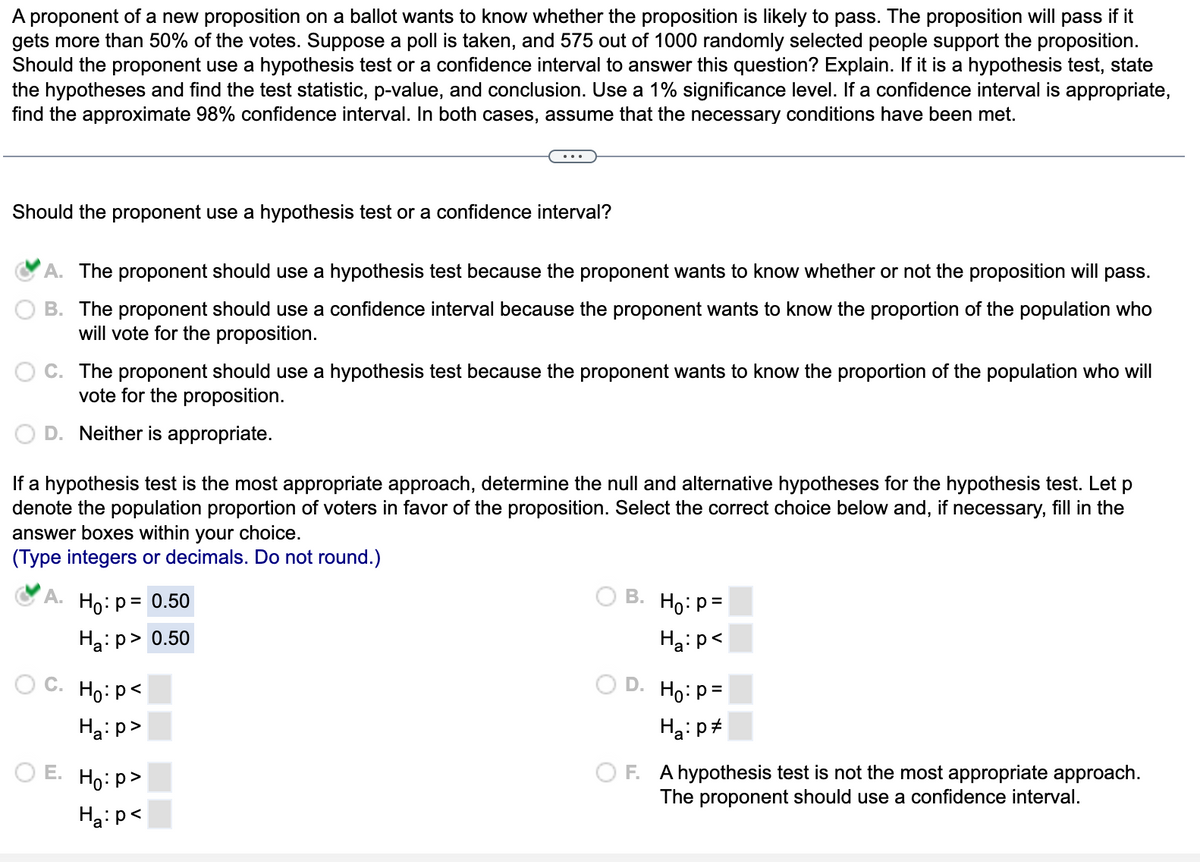 A proponent of a new proposition on a ballot wants to know whether the proposition is likely to pass. The proposition will pass if it
gets more than 50% of the votes. Suppose a poll is taken, and 575 out of 1000 randomly selected people support the proposition.
Should the proponent use a hypothesis test or a confidence interval to answer this question? Explain. If it is a hypothesis test, state
the hypotheses and find the test statistic, p-value, and conclusion. Use a 1% significance level. If a confidence interval is appropriate,
find the approximate 98% confidence interval. In both cases, assume that the necessary conditions have been met.
Should the proponent use a hypothesis test or a confidence interval?
A. The proponent should use a hypothesis test because the proponent wants to know whether or not the proposition will pass.
B. The proponent should use a confidence interval because the proponent wants to know the proportion of the population who
will vote for the proposition.
C. The proponent should use a hypothesis test because the proponent wants to know the proportion of the population who will
vote for the proposition.
D. Neither is appropriate.
If a hypothesis test is the most appropriate approach, determine the null and alternative hypotheses for the hypothesis test. Let p
denote the population proportion of voters in favor of the proposition. Select the correct choice below and, if necessary, fill in the
answer boxes within your choice.
(Type integers or decimals. Do not round.)
A.
C.
Ho: p = 0.50
Ha:p> 0.50
Ho: p<
Ha:p>
OE. Ho:p>
Ha:p<
B.
D.
Ho: p=
Ha: p<
Ho: p=
Ha: p
OF. A hypothesis test is not the most appropriate approach.
The proponent should use a confidence interval.