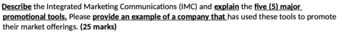 Describe the Integrated Marketing Communications (IMC) and explain the five (5) major
promotional tools. Please provide an example of a company that has used these tools to promote
their market offerings. (25 marks)
