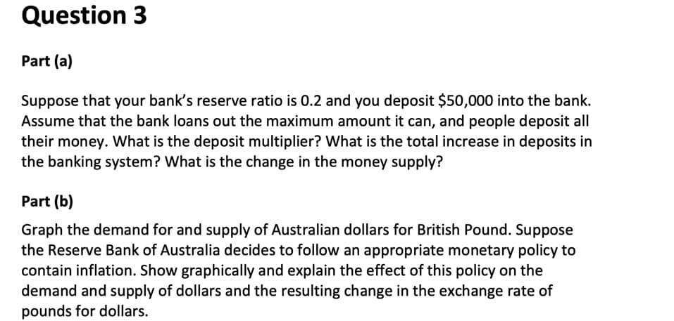 Question 3
Part (a)
Suppose that your bank's reserve ratio is 0.2 and you deposit $50,000 into the bank.
Assume that the bank loans out the maximum amount it can, and people deposit all
their money. What is the deposit multiplier? What is the total increase in deposits in
the banking system? What is the change in the money supply?
Part (b)
Graph the demand for and supply of Australian dollars for British Pound. Suppose
the Reserve Bank of Australia decides to follow an appropriate monetary policy to
contain inflation. Show graphically and explain the effect of this policy on the
demand and supply of dollars and the resulting change in the exchange rate of
pounds for dollars.