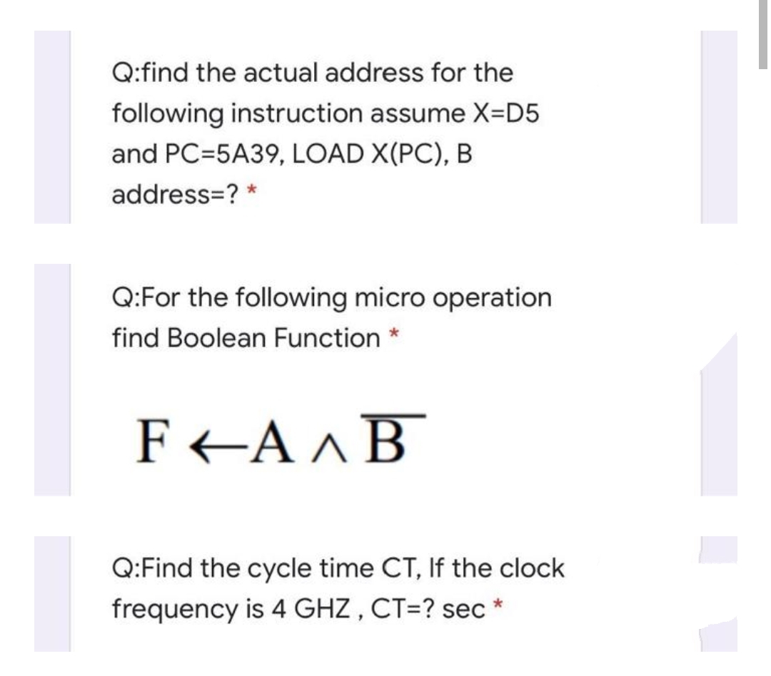 Q:find the actual address for the
following instruction assume X=D5
and PC=5A39, LOAD X(PC), B
address=? *
Q:For the following micro operation
find Boolean Function *
F <A ^B
Q:Find the cycle time CT, If the clock
frequency is 4 GHZ , CT=? sec *
