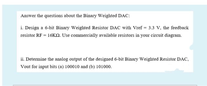 Answer the questions about the Binary Weighted DAC:
i. Design a 6-bit Binary Weighted Resistor DAC with Vref = 3.3 V, the feedback
resistor RF = 16KN. Use commercially available resistors in your eircuit diagram.
ii. Determine the analog output of the designed 6-bit Binary Weighted Resistor DAC,
Vout for input bits (a) 100010 and (b) 101000.
