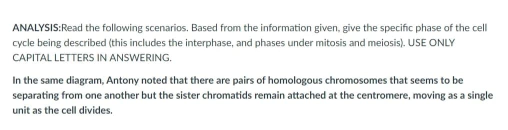 ANALYSIS:Read the following scenarios. Based from the information given, give the specific phase of the cell
cycle being described (this includes the interphase, and phases under mitosis and meiosis). USE ONLY
CAPITAL LETTERS IN ANSWERING.
In the same diagram, Antony noted that there are pairs of homologous chromosomes that seems to be
separating from one another but the sister chromatids remain attached at the centromere, moving as a single
unit as the cell divides.
