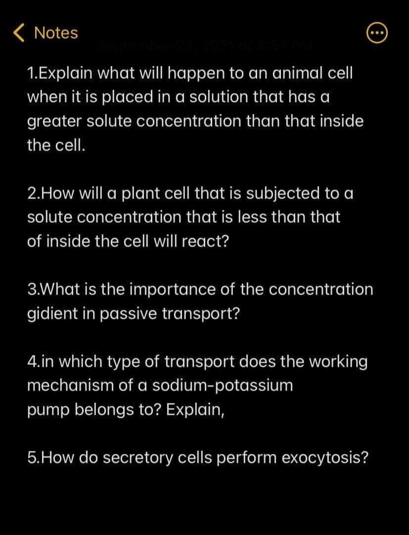 ( Notes
1.Explain what will happen to an animal cell
when it is placed in a solution that has a
greater solute concentration than that inside
the cell.
2.How will a plant cell that is subjected to a
solute concentration that is less than that
of inside the cell will react?
3.What is the importance of the concentration
gidient in passive transport?
4.in which type of transport does the working
mechanism of a sodium-potassium
pump belongs to? Explain,
5.How do secretory cells perform exocytosis?
