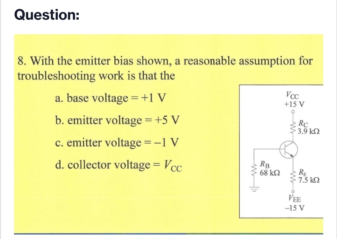 Question:
8. With the emitter bias shown, a reasonable assumption for
troubleshooting work is that the
VcC
a. base voltage =+1 V
+15 V
b. emitter voltage = +5 V
RC
3.9 k2
c. emitter voltage =-1 V
d. collector voltage = Vcc
RB
68 kQ
%3D
RE
7.5 kQ
VEE
-15 V
