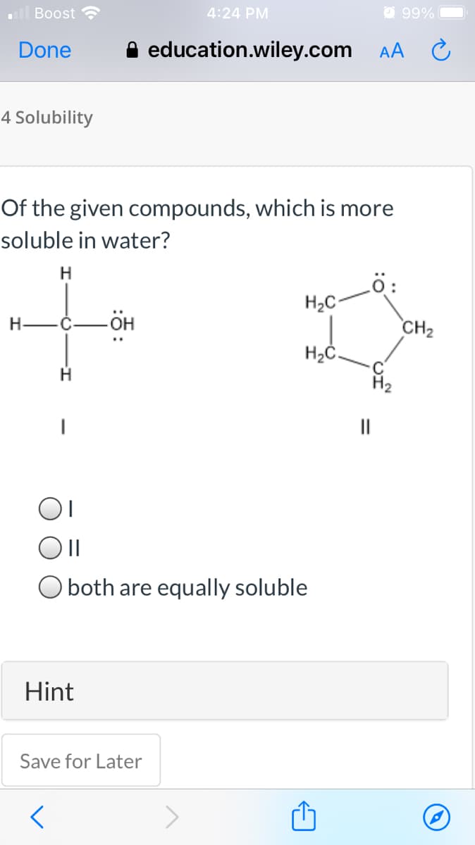 Boost
4:24 PM
O 99%
Done
education.wiley.com AA
4 Solubility
Of the given compounds, which is more
soluble in water?
Lö:
H2C-
H-
CH2
H2Č.
H2
O both are equally soluble
Hint
Save for Later
