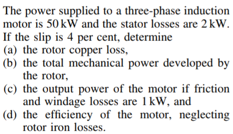 The power supplied to a three-phase induction
motor is 50 kW and the stator losses are 2 kW.
If the slip is 4 per cent, determine
(a) the rotor copper loss,
(b) the total mechanical power developed by
the rotor,
(c) the output power of the motor if friction
and windage losses are 1 kW, and
(d) the efficiency of the motor, neglecting
rotor iron losses.
