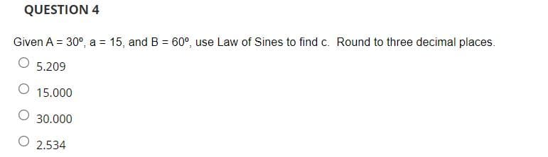 QUESTION 4
Given A = 30°, a = 15, and B = 60°, use Law of Sines to find c. Round to three decimal places.
O 5.209
15.000
30.000
2.534