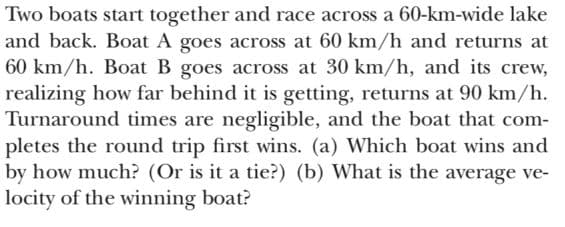 Two boats start together and race across a 60-km-wide lake
and back. Boat A goes across at 60 km/h and returns at
60 km/h. Boat B goes across at 30 km/h, and its crew,
realizing how far behind it is getting, returns at 90 km/h.
Turnaround times are negligible, and the boat that com-
pletes the round trip first wins. (a) Which boat wins and
by how much? (Or is it a tie?) (b) What is the average ve-
locity of the winning boat?