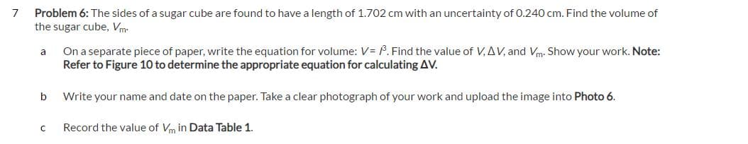7
Problem 6: The sides of a sugar cube are found to have a length of 1.702 cm with an uncertainty of 0.240 cm. Find the volume of
the sugar cube, Vm.
a
On a separate piece of paper, write the equation for volume: V= ³. Find the value of V, AV, and Vm. Show your work. Note:
Refer to Figure 10 to determine the appropriate equation for calculating AV.
b
Write your name and date on the paper. Take a clear photograph of your work and upload the image into Photo 6.
с
Record the value of Vm in Data Table 1.