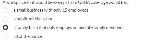A workplace that would be exempt from OSHA coverage would be...
a small business with only 15 employees
a public middle school
a family farm that only employs immediate family members
all of the above
