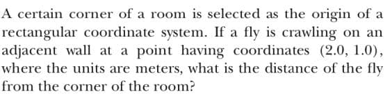 A certain corner of a room is selected as the origin of a
rectangular coordinate system. If a fly is crawling on an
adjacent wall at a point having coordinates (2.0, 1.0),
where the units are meters, what is the distance of the fly
from the corner of the room?