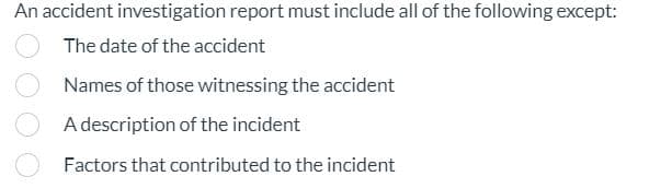 An accident investigation report must include all of the following except:
The date of the accident
Names of those witnessing the accident
A description of the incident
Factors that contributed to the incident