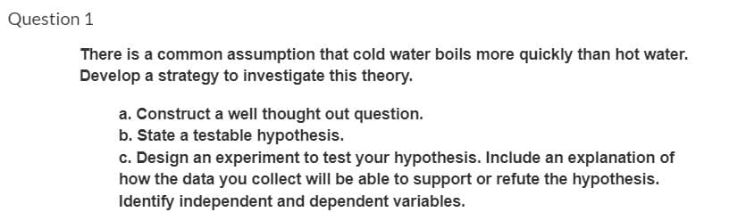 Question 1
There is a common assumption that cold water boils more quickly than hot water.
Develop a strategy to investigate this theory.
a. Construct a well thought out question.
b. State a testable hypothesis.
c. Design an experiment to test your hypothesis. Include an explanation of
how the data you collect will be able to support or refute the hypothesis.
Identify independent and dependent variables.