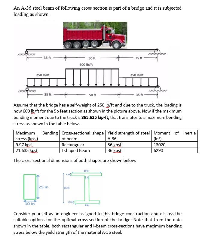 An A-36 steel beam of following cross section is part of a bridge and it is subjected
loading as shown.
mmmmm
35 ft
250 lb/ft
10 in
35 ft
50 ft
25 in
600 lb/ft
*
Assume that the bridge has a self-weight of 250 lb/ft and due to the truck, the loading is
now 600 lb/ft for the 50 feet section as shown in the picture above. Now if the maximum
bending moment due to the truck is 865.625 kip-ft, that translates to a maximum bending
stress as shown in the table below.
25 in
50 ft
35 ft
Maximum Bending
stress (kpsi)
Cross-sectional shape Yield strength of steel Moment of inertia
of beam
A-36
9.97 kpsi
Rectangular
I-shaped Beam
36 kpsi
36 kpsi
21.633 kpsi
The cross-sectional dimensions of both shapes are shown below.
250 lb/ft
10 in
35 ft
(in)
13020
6290
Consider yourself as an engineer assigned to this bridge construction and discuss the
suitable options for the optimal cross-section of the bridge. Note that from the data
shown in the table, both rectangular and I-beam cross-sections have maximum bending
stress below the yield strength of the material A-36 steel.
