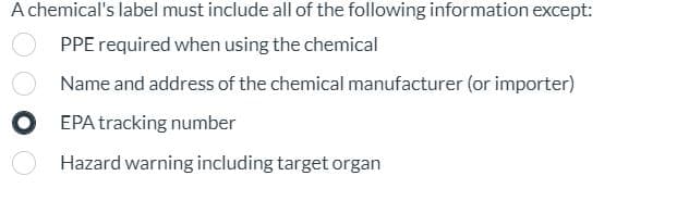 A chemical's label must include all of the following information except:
PPE required when using the chemical
Name and address of the chemical manufacturer (or importer)
EPA tracking number
Hazard warning including target organ